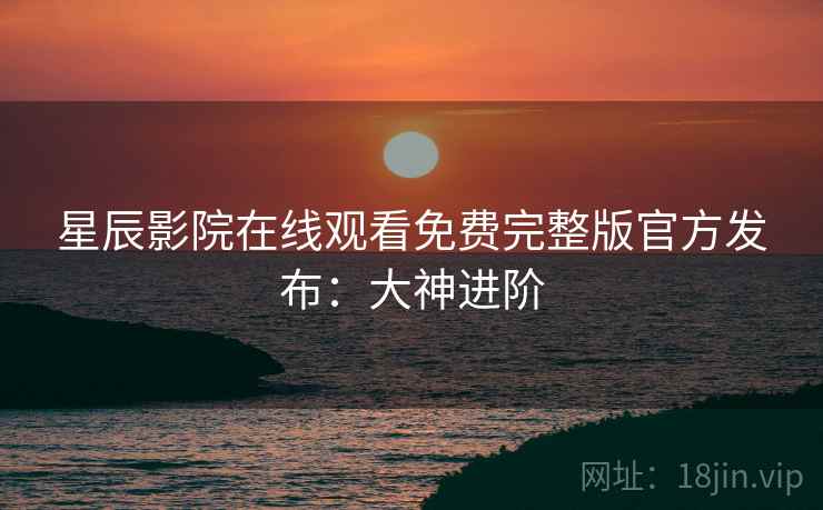 星辰影院在线观看免费完整版官方发布：大神进阶