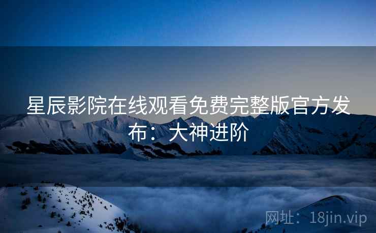 星辰影院在线观看免费完整版官方发布：大神进阶