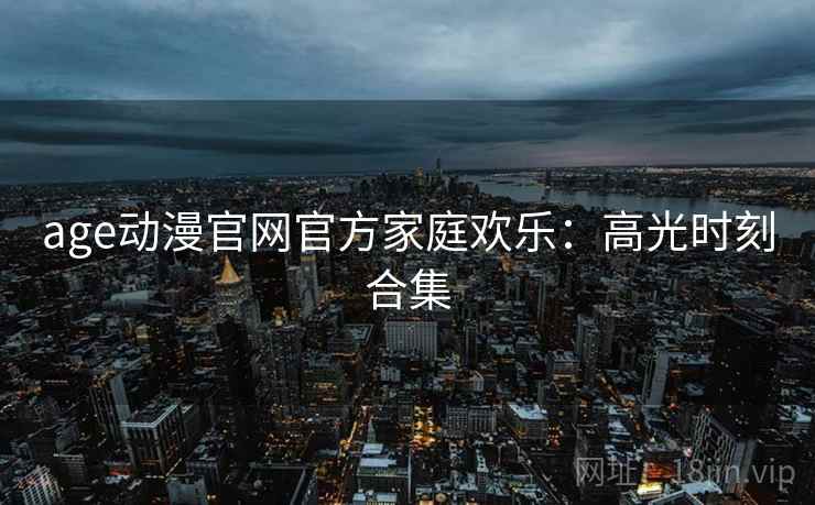 age动漫官网官方家庭欢乐：高光时刻合集