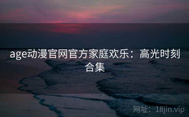 age动漫官网官方家庭欢乐：高光时刻合集