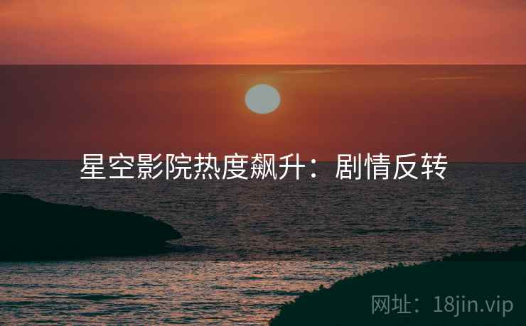 星空影院热度飙升：剧情反转