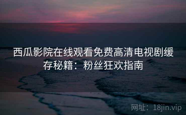 西瓜影院在线观看免费高清电视剧缓存秘籍:粉丝狂欢指南 西瓜影院在线观看免费高清电视剧缓存秘籍:粉丝狂欢指南